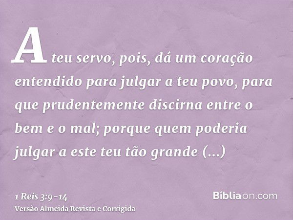 A teu servo, pois, dá um coração entendido para julgar a teu povo, para que prudentemente discirna entre o bem e o mal; porque quem poderia julgar a este teu tã