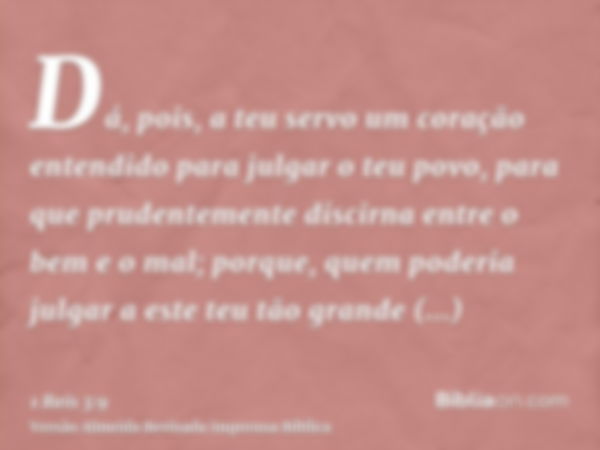 Dá, pois, a teu servo um coração entendido para julgar o teu povo, para que prudentemente discirna entre o bem e o mal; porque, quem poderia julgar a este teu t