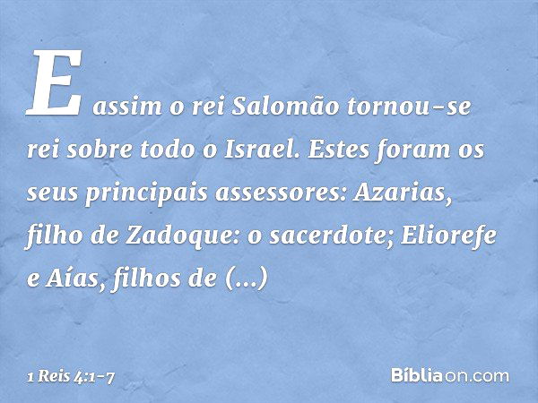 E assim o rei Salomão tornou-se rei sobre todo o Israel. Estes foram os seus principais assessores:
Azarias, filho de Zadoque: o sacerdote; Eliorefe e Aías, fil