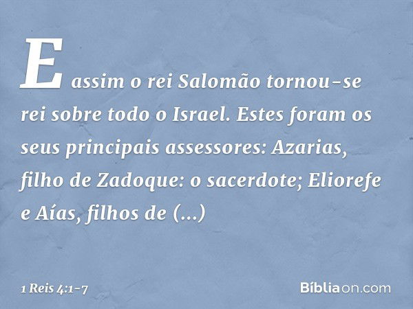 E assim o rei Salomão tornou-se rei sobre todo o Israel. Estes foram os seus principais assessores:
Azarias, filho de Zadoque: o sacerdote; Eliorefe e Aías, fil