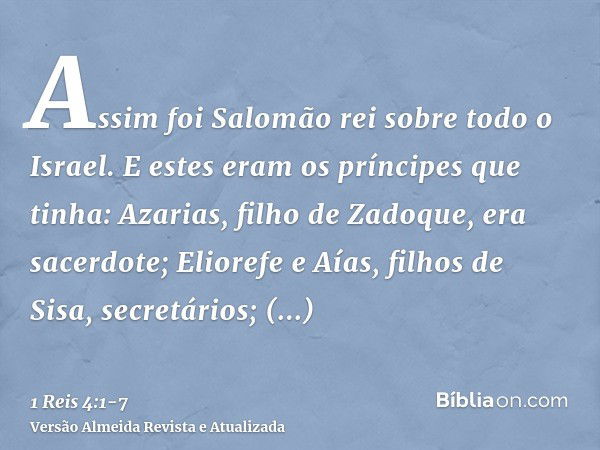 Assim foi Salomão rei sobre todo o Israel.E estes eram os príncipes que tinha: Azarias, filho de Zadoque, era sacerdote;Eliorefe e Aías, filhos de Sisa, secretá