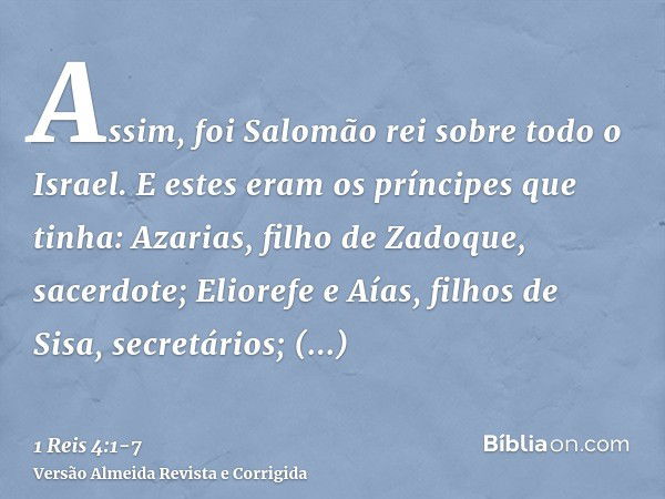 Assim, foi Salomão rei sobre todo o Israel.E estes eram os príncipes que tinha: Azarias, filho de Zadoque, sacerdote;Eliorefe e Aías, filhos de Sisa, secretário