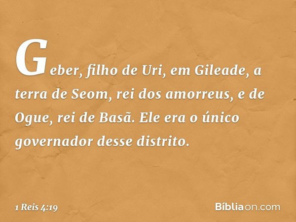 Geber, filho de Uri, em Gileade, a terra de Seom, rei dos amorreus, e de Ogue, rei de Basã. Ele era o único governador desse distrito. -- 1 Reis 4:19