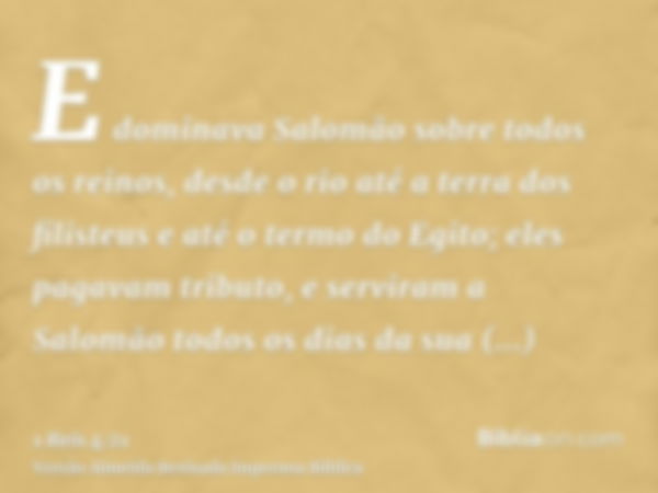 E dominava Salomão sobre todos os reinos, desde o rio até a terra dos filisteus e até o termo do Egito; eles pagavam tributo, e serviram a Salomão todos os dias