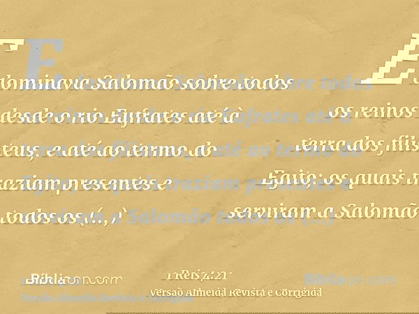 E dominava Salomão sobre todos os reinos desde o rio Eufrates até à terra dos filisteus, e até ao termo do Egito; os quais traziam presentes e serviram a Salomã