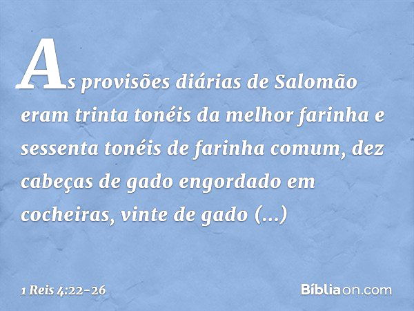 As provisões diárias de Salomão eram trinta tonéis da melhor farinha e sessenta tonéis de farinha comum, dez cabeças de gado engordado em cocheiras, vinte de ga