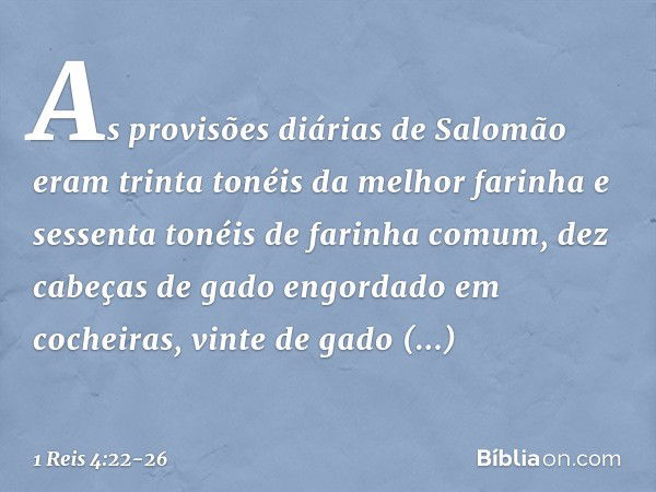 As provisões diárias de Salomão eram trinta tonéis da melhor farinha e sessenta tonéis de farinha comum, dez cabeças de gado engordado em cocheiras, vinte de ga