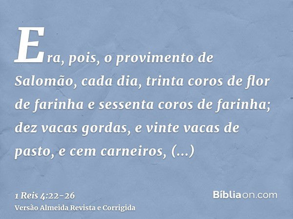 Era, pois, o provimento de Salomão, cada dia, trinta coros de flor de farinha e sessenta coros de farinha;dez vacas gordas, e vinte vacas de pasto, e cem carnei