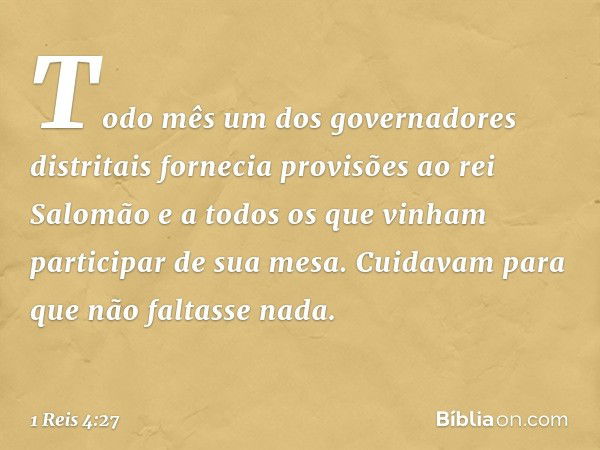 Todo mês um dos governadores distritais fornecia provisões ao rei Salomão e a todos os que vinham participar de sua mesa. Cuidavam para que não faltasse nada. -