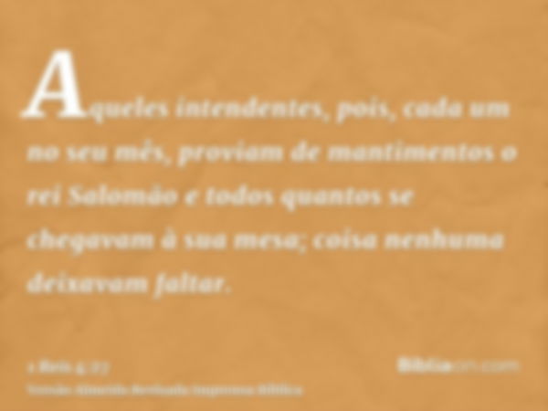 Aqueles intendentes, pois, cada um no seu mês, proviam de mantimentos o rei Salomão e todos quantos se chegavam à sua mesa; coisa nenhuma deixavam faltar.