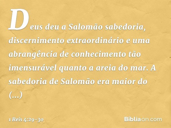Deus deu a Salomão sabedoria, discernimento extraordinário e uma abrangência de conhecimento tão imensurável quanto a areia do mar. A sabedoria de Salomão era m