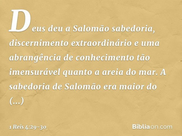 Deus deu a Salomão sabedoria, discernimento extraordinário e uma abrangência de conhecimento tão imensurável quanto a areia do mar. A sabedoria de Salomão era m