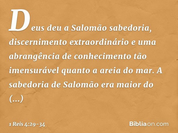 Deus deu a Salomão sabedoria, discernimento extraordinário e uma abrangência de conhecimento tão imensurável quanto a areia do mar. A sabedoria de Salomão era m