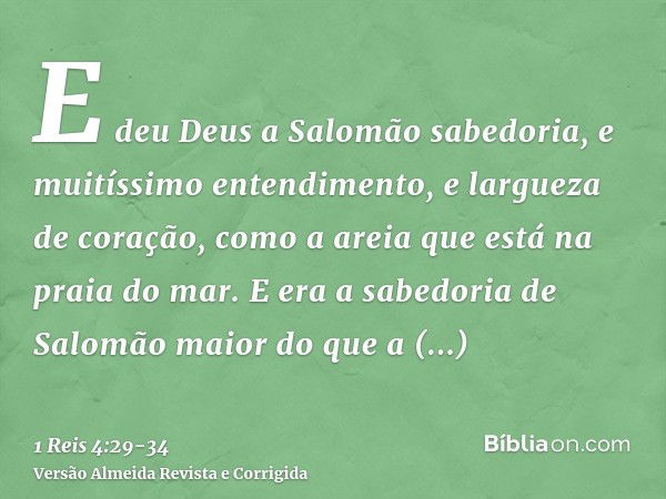 E deu Deus a Salomão sabedoria, e muitíssimo entendimento, e largueza de coração, como a areia que está na praia do mar.E era a sabedoria de Salomão maior do qu