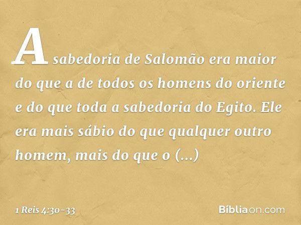 A sabedoria de Salomão era maior do que a de todos os homens do oriente e do que toda a sabedoria do Egito. Ele era mais sábio do que qualquer outro homem, mais