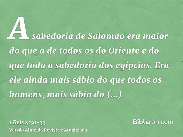 A sabedoria de Salomão era maior do que a de todos os do Oriente e do que toda a sabedoria dos egípcios.Era ele ainda mais sábio do que todos os homens, mais sá