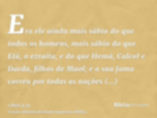 Era ele ainda mais sábio do que todos os homens, mais sábio do que Etã, o ezraíta, e do que Hemã, Calcol e Darda, filhos de Maol; e a sua fama correu por todas 