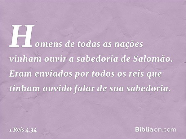 Homens de todas as nações vinham ouvir a sabedoria de Salomão. Eram enviados por todos os reis que tinham ouvido falar de sua sabedoria. -- 1 Reis 4:34