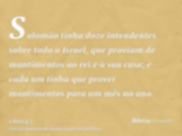 Salomão tinha doze intendentes sobre todo o Israel, que proviam de mantimentos ao rei e à sua casa; e cada um tinha que prover mantimentos para um mês no ano.