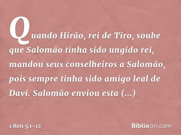 Quando Hirão, rei de Tiro, soube que Salomão tinha sido ungido rei, mandou seus conselheiros a Salomão, pois sempre tinha sido amigo leal de Davi. Salomão envio