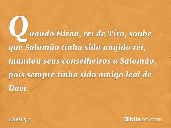 Quando Hirão, rei de Tiro, soube que Salomão tinha sido ungido rei, mandou seus conselheiros a Salomão, pois sempre tinha sido amigo leal de Davi. -- 1 Reis 5:1
