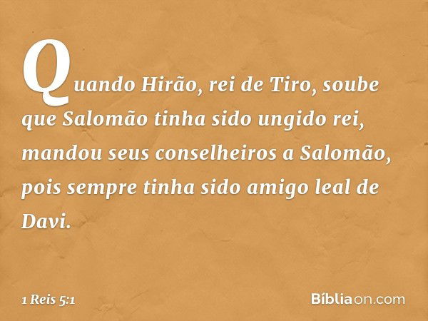 Quando Hirão, rei de Tiro, soube que Salomão tinha sido ungido rei, mandou seus conselheiros a Salomão, pois sempre tinha sido amigo leal de Davi. -- 1 Reis 5:1