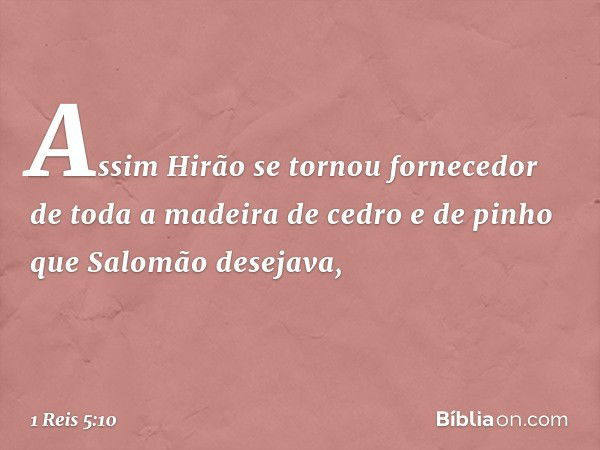 Assim Hirão se tornou fornecedor de toda a madeira de cedro e de pinho que Salomão desejava, -- 1 Reis 5:10