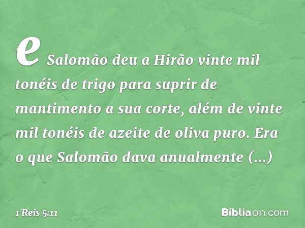e Salomão deu a Hirão vinte mil tonéis de trigo para suprir de mantimento a sua corte, além de vinte mil tonéis de azeite de oliva puro. Era o que Salomão dava 