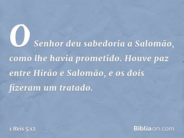 O Senhor deu sabedoria a Salomão, como lhe havia prometido. Houve paz entre Hirão e Salomão, e os dois fizeram um tratado. -- 1 Reis 5:12