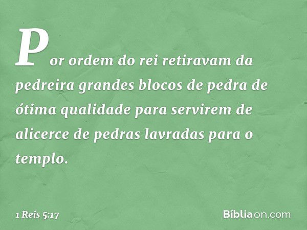 Por ordem do rei retiravam da pedreira grandes blocos de pedra de ótima qualidade para servirem de alicerce de pedras lavradas para o templo. -- 1 Reis 5:17