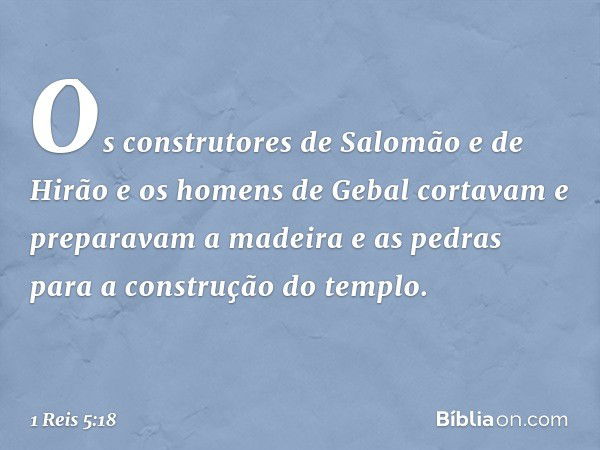 Os construtores de Salomão e de Hirão e os homens de Gebal cortavam e preparavam a madeira e as pedras para a construção do templo. -- 1 Reis 5:18