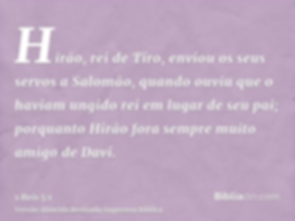 Hirão, rei de Tiro, enviou os seus servos a Salomão, quando ouviu que o haviam ungido rei em lugar de seu pai; porquanto Hirão fora sempre muito amigo de Davi.