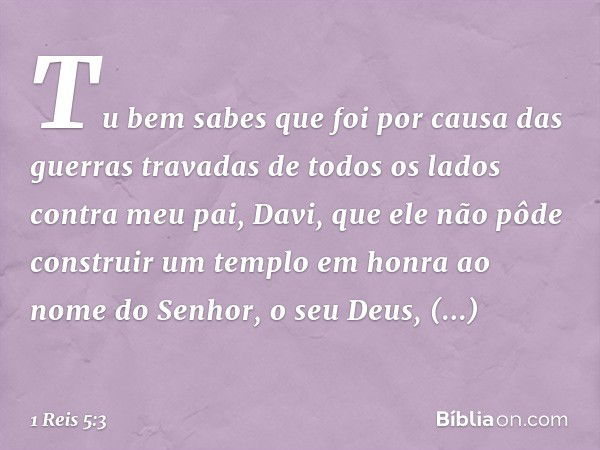 "Tu bem sabes que foi por causa das guerras travadas de todos os lados contra meu pai, Davi, que ele não pôde construir um templo em honra ao nome do Senhor, o 