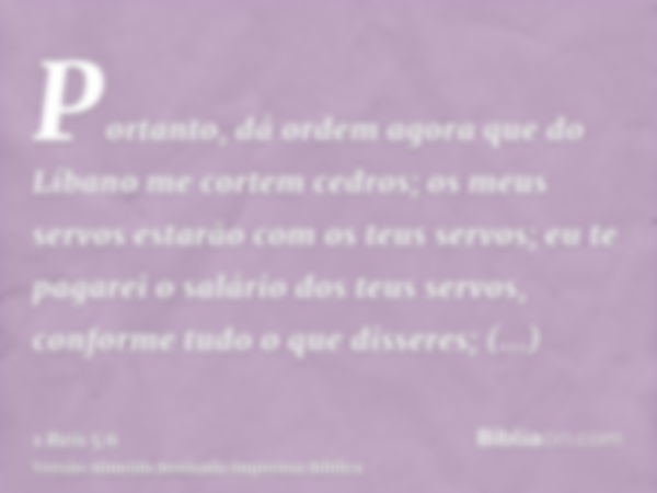 Portanto, dá ordem agora que do Líbano me cortem cedros; os meus servos estarão com os teus servos; eu te pagarei o salário dos teus servos, conforme tudo o que