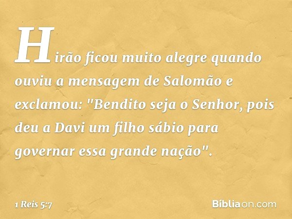 Hirão ficou muito alegre quando ouviu a mensagem de Salomão e exclamou: "Bendito seja o Senhor, pois deu a Davi um filho sábio para governar essa grande nação".
