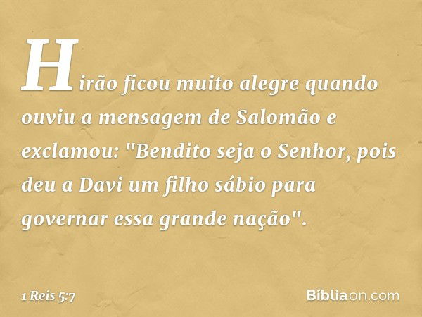 Hirão ficou muito alegre quando ouviu a mensagem de Salomão e exclamou: "Bendito seja o Senhor, pois deu a Davi um filho sábio para governar essa grande nação".