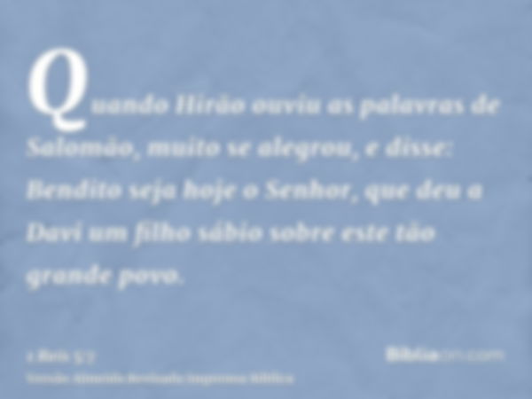 Quando Hirão ouviu as palavras de Salomão, muito se alegrou, e disse: Bendito seja hoje o Senhor, que deu a Davi um filho sábio sobre este tão grande povo.