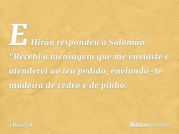 E Hirão respondeu a Salomão:
"Recebi a mensagem que me enviaste e atenderei ao teu pedido, enviando-te madeira de cedro e de pinho. -- 1 Reis 5:8