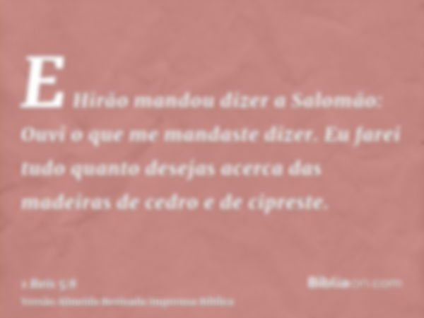 E Hirão mandou dizer a Salomão: Ouvi o que me mandaste dizer. Eu farei tudo quanto desejas acerca das madeiras de cedro e de cipreste.