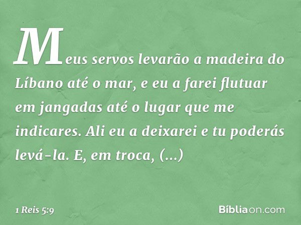 Meus servos levarão a madeira do Líbano até o mar, e eu a farei flutuar em jangadas até o lugar que me indicares. Ali eu a deixarei e tu poderás levá-la. E, em 