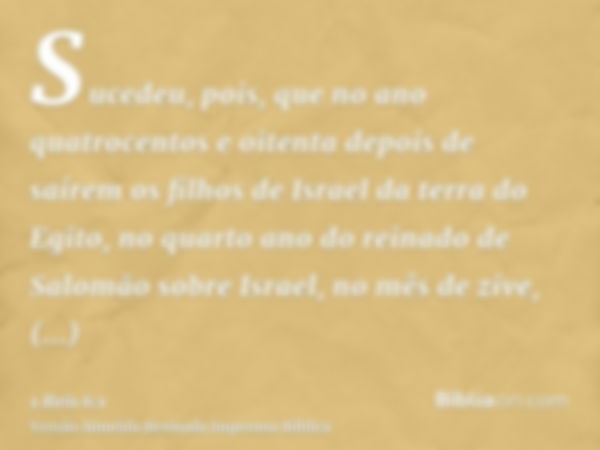 Sucedeu, pois, que no ano quatrocentos e oitenta depois de saírem os filhos de Israel da terra do Egito, no quarto ano do reinado de Salomão sobre Israel, no mê