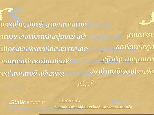Sucedeu, pois, que no ano quatrocentos e oitenta depois de saírem os filhos de Israel da terra do Egito, no quarto ano do reinado de Salomão sobre Israel, no mê