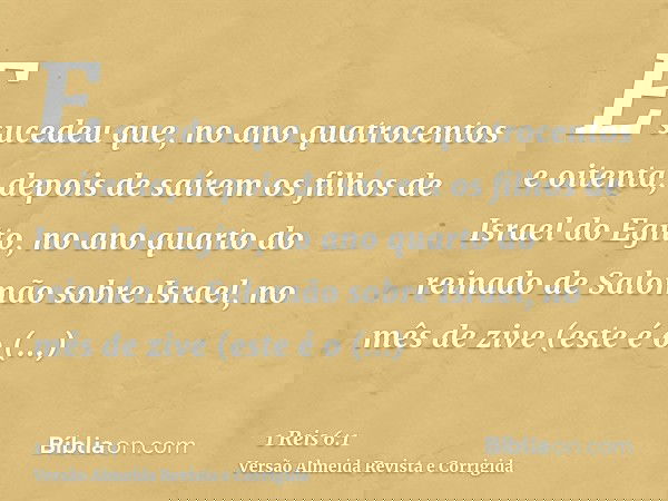 E sucedeu que, no ano quatrocentos e oitenta, depois de saírem os filhos de Israel do Egito, no ano quarto do reinado de Salomão sobre Israel, no mês de zive (e