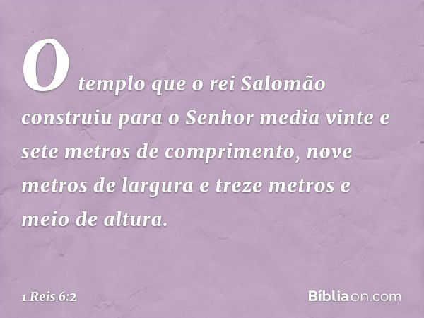 O templo que o rei Salomão construiu para o Senhor media vinte e sete metros de comprimento, nove metros de largura e treze metros e meio de altura. -- 1 Reis 6