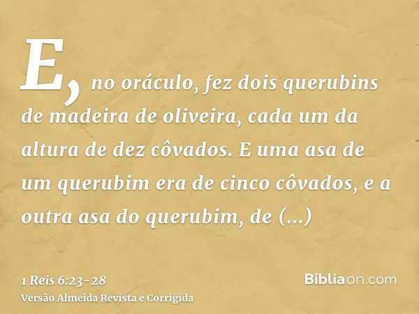 E, no oráculo, fez dois querubins de madeira de oliveira, cada um da altura de dez côvados.E uma asa de um querubim era de cinco côvados, e a outra asa do queru