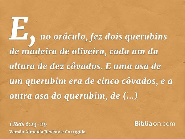 E, no oráculo, fez dois querubins de madeira de oliveira, cada um da altura de dez côvados.E uma asa de um querubim era de cinco côvados, e a outra asa do queru