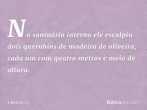 No santuário interno ele esculpiu dois querubins de madeira de oliveira, cada um com quatro metros e meio de altura. -- 1 Reis 6:23