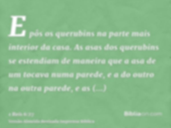 E pôs os querubins na parte mais interior da casa. As asas dos querubins se estendiam de maneira que a asa de um tocava numa parede, e a do outro na outra pared