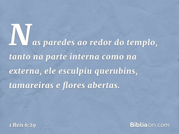 Nas paredes ao redor do templo, tanto na parte interna como na externa, ele esculpiu querubins, tamareiras e flores abertas. -- 1 Reis 6:29