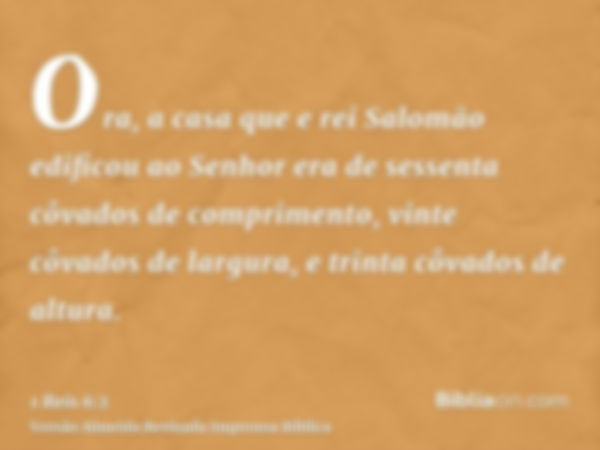 Ora, a casa que e rei Salomão edificou ao Senhor era de sessenta côvados de comprimento, vinte côvados de largura, e trinta côvados de altura.